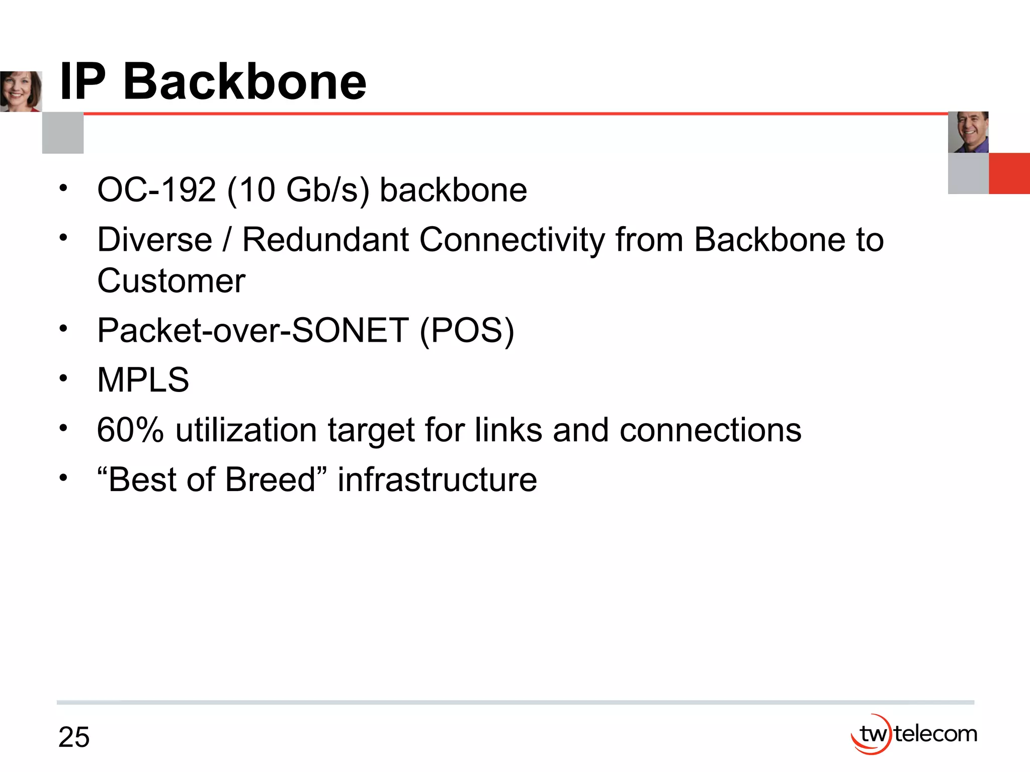 IP Backbone OC-192 (10 Gb/s) backbone Diverse / Redundant Connectivity from Backbone to Customer Packet-over-SONET (POS)  MPLS 60% utilization target for links and connections “Best of Breed” infrastructure  