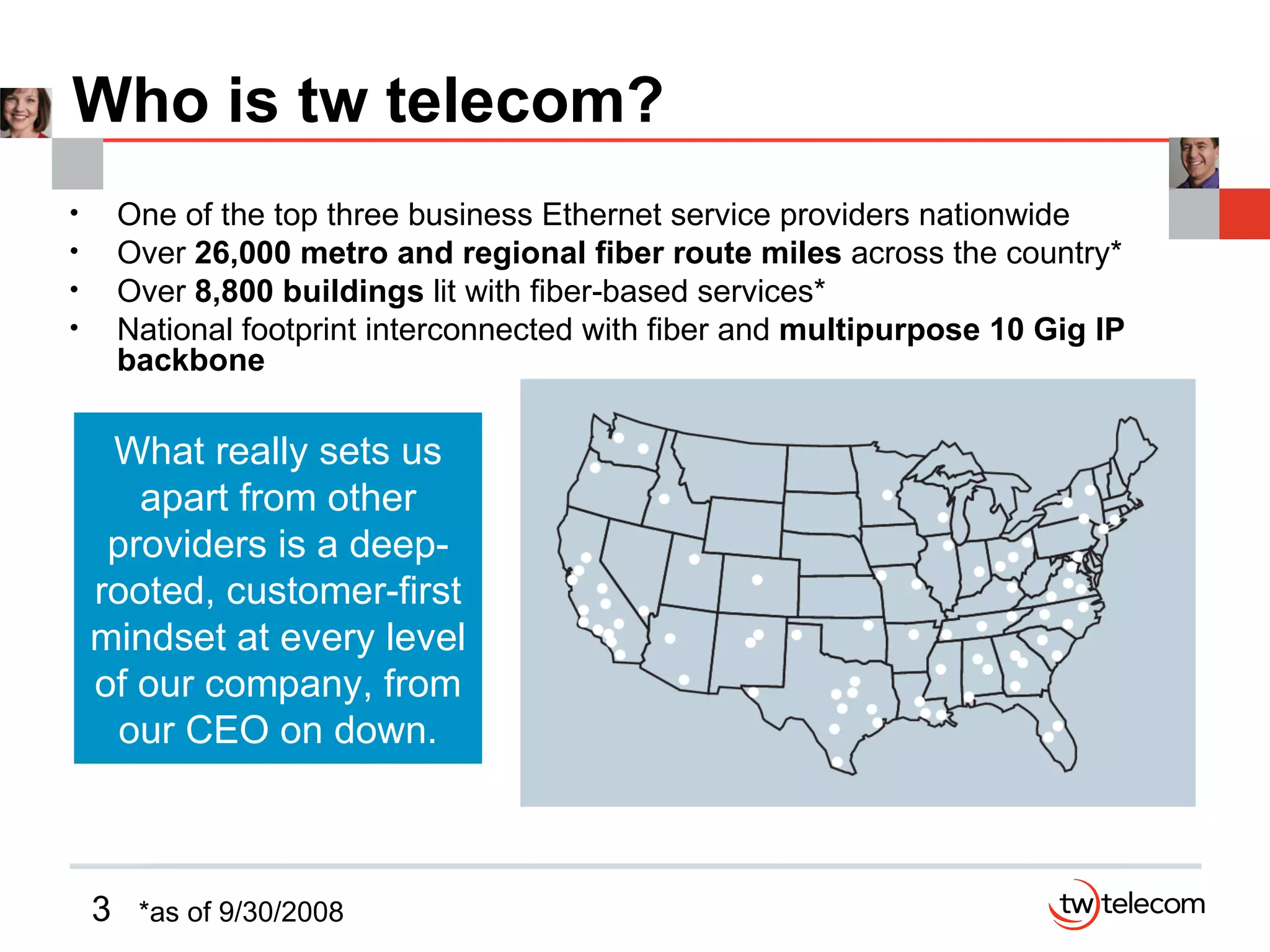 Who is tw telecom? One of the top three business Ethernet service providers nationwide Over  26,000 metro and regional fiber route miles  across the country* Over  8,800 buildings  lit with fiber-based services* National footprint interconnected with fiber and  multipurpose 10 Gig IP backbone What really sets us apart from other providers is a deep-rooted, customer-first mindset at every level of our company, from our CEO on down. *as of 9/30/2008 