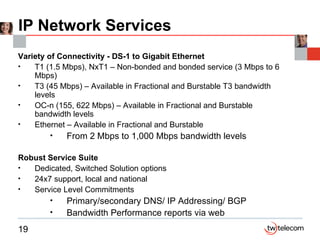 IP Network Services Variety of Connectivity - DS-1 to Gigabit Ethernet T1 (1.5 Mbps), NxT1 – Non-bonded and bonded service (3 Mbps to 6 Mbps) T3 (45 Mbps) – Available in Fractional and Burstable T3 bandwidth levels OC-n (155, 622 Mbps) – Available in Fractional and Burstable bandwidth levels Ethernet – Available in Fractional and Burstable From 2 Mbps to 1,000 Mbps bandwidth levels Robust Service Suite Dedicated, Switched Solution options 24x7 support, local and national Service Level Commitments Primary/secondary DNS/ IP Addressing/ BGP Bandwidth Performance reports via web 