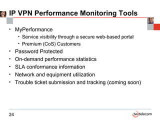 IP VPN Performance Monitoring Tools MyPerformance Service visibility through a secure web-based portal Premium (CoS) Customers Password Protected On-demand performance statistics SLA conformance information Network and equipment utilization Trouble ticket submission and tracking (coming soon) 