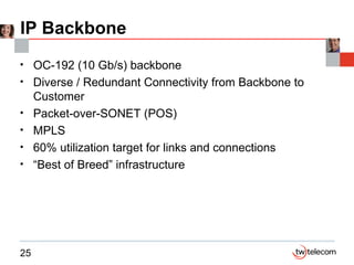 IP Backbone OC-192 (10 Gb/s) backbone Diverse / Redundant Connectivity from Backbone to Customer Packet-over-SONET (POS)  MPLS 60% utilization target for links and connections “Best of Breed” infrastructure  