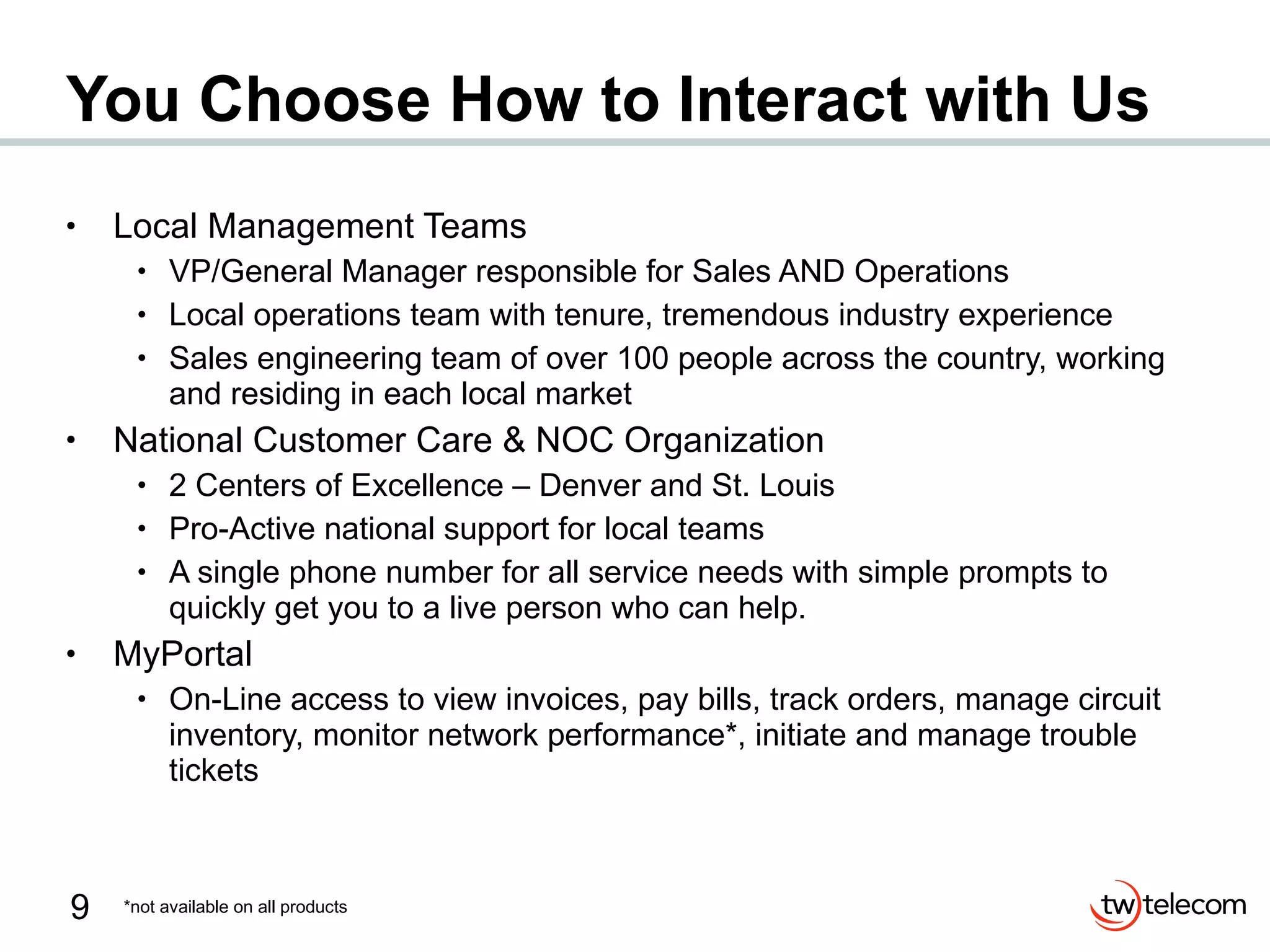 You Choose How to Interact with Us Local Management Teams VP/General Manager responsible for Sales AND Operations Local operations team with tenure, tremendous industry experience Sales engineering team of over 100 people across the country, working and residing in each local market National Customer Care & NOC Organization 2 Centers of Excellence – Denver and St. Louis Pro-Active national support for local teams A single phone number for all service needs with simple prompts to quickly get you to a live person who can help. MyPortal On-Line access to view invoices, pay bills, track orders, manage circuit inventory, monitor network performance*, initiate and manage trouble tickets *not available on all products 