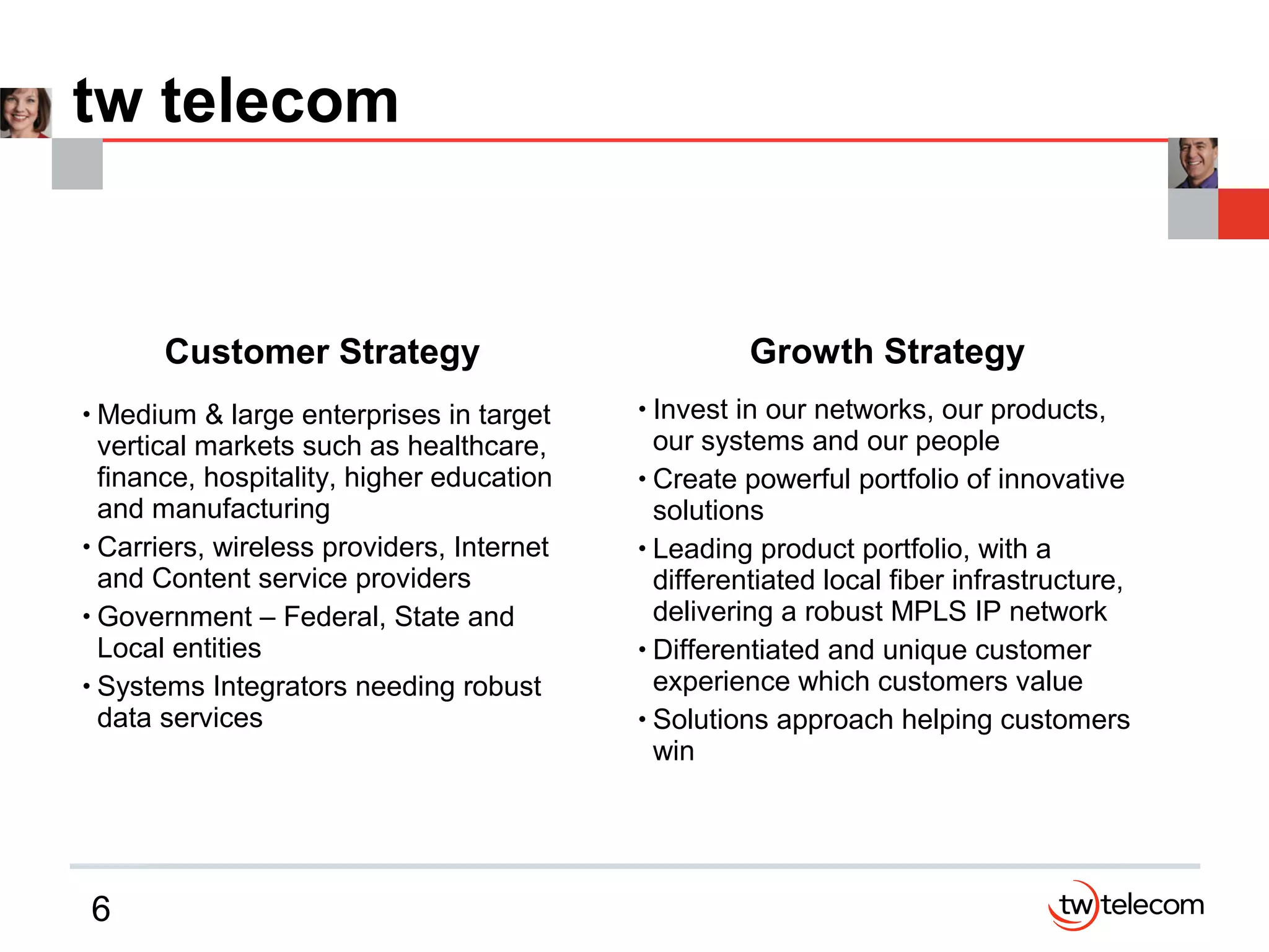 6
tw telecom
Customer Strategy
• Medium & large enterprises in target
vertical markets such as healthcare,
finance, hospitality, higher education
and manufacturing
• Carriers, wireless providers, Internet
and Content service providers
• Government – Federal, State and
Local entities
• Systems Integrators needing robust
data services
Growth Strategy
• Invest in our networks, our products,
our systems and our people
• Create powerful portfolio of innovative
solutions
• Leading product portfolio, with a
differentiated local fiber infrastructure,
delivering a robust MPLS IP network
• Differentiated and unique customer
experience which customers value
• Solutions approach helping customers
win
 
