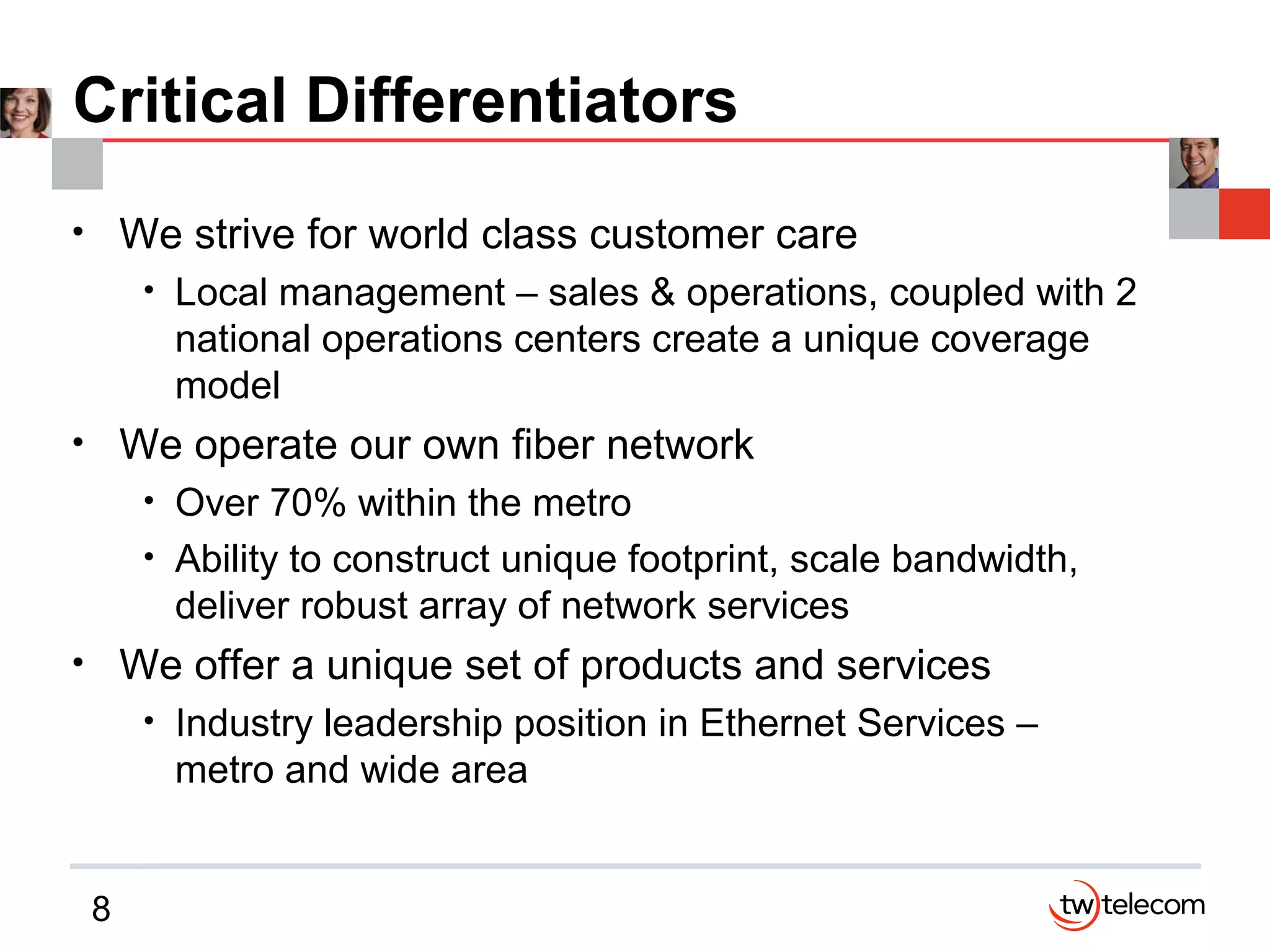 8
Critical Differentiators
• We strive for world class customer care
• Local management – sales & operations, coupled with 2
national operations centers create a unique coverage
model
• We operate our own fiber network
• Over 70% within the metro
• Ability to construct unique footprint, scale bandwidth,
deliver robust array of network services
• We offer a unique set of products and services
• Industry leadership position in Ethernet Services –
metro and wide area
 