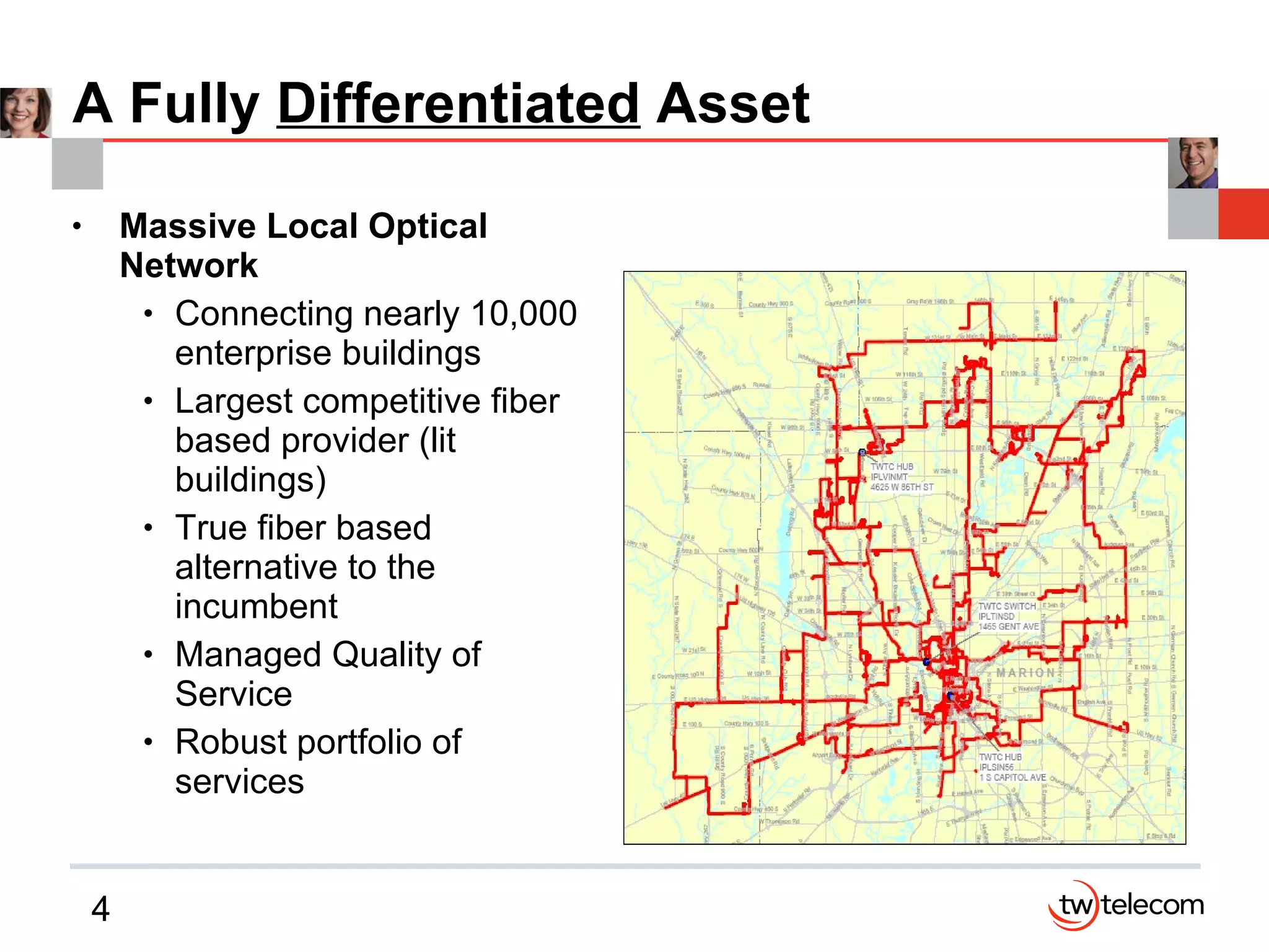 A Fully  Differentiated  Asset Massive Local Optical Network Connecting nearly 10,000 enterprise buildings Largest competitive fiber based provider (lit buildings)  True fiber based alternative to the incumbent Managed Quality of Service Robust portfolio of services 