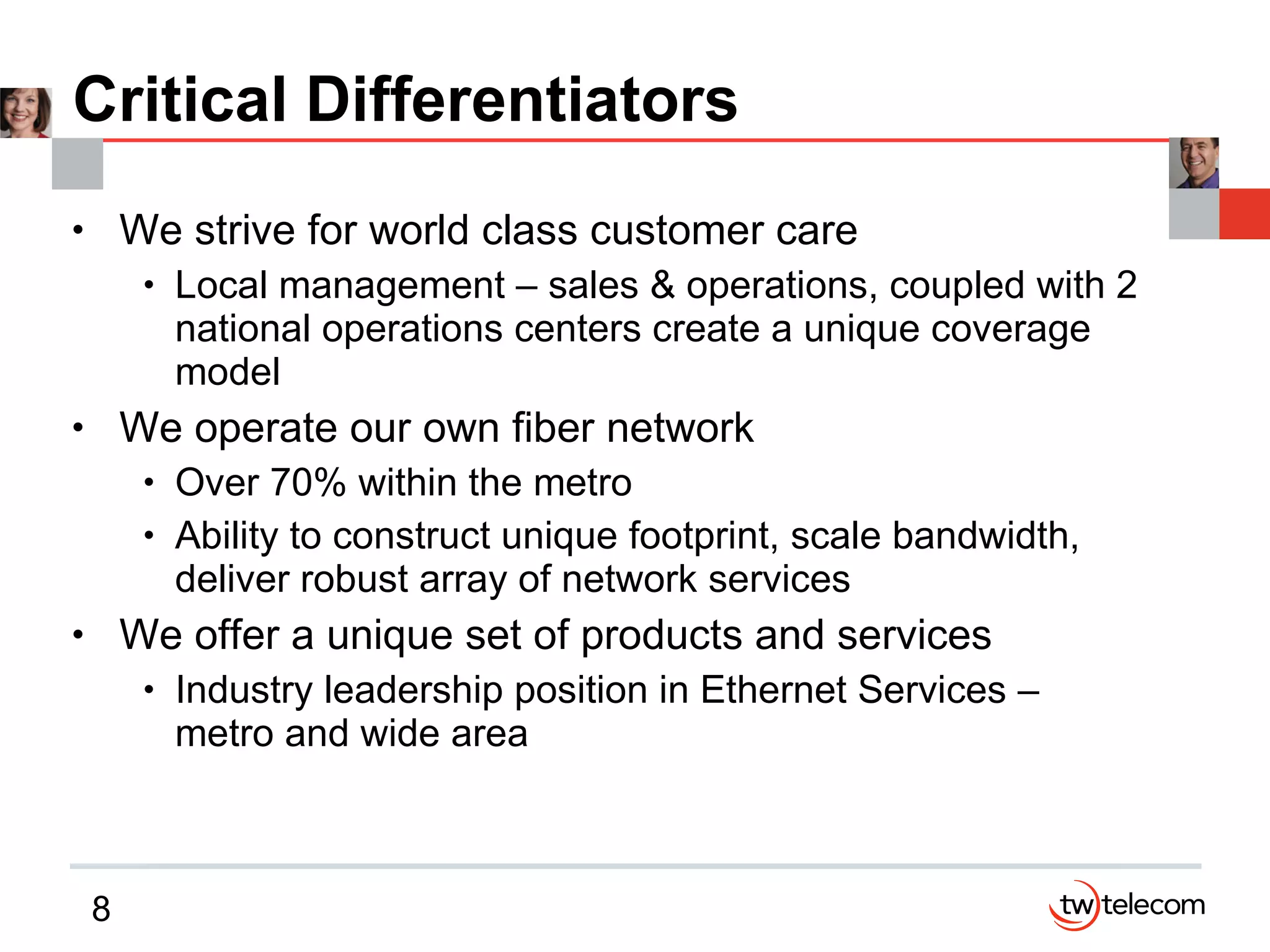 Critical Differentiators We strive for world class customer care Local management – sales & operations, coupled with 2 national operations centers create a unique coverage model We operate our own fiber network Over 70% within the metro Ability to construct unique footprint, scale bandwidth, deliver robust array of network services We offer a unique set of products and services Industry leadership position in Ethernet Services – metro and wide area 
