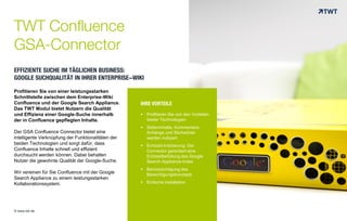 IHRE VORTEILE
 Profitieren Sie von den Vorteilen
beider Technologien
 Seiteninhalte, Kommentare,
Anhänge und Stichwörter
werden indiziert
 Echtzeit-Indizierung: Der
Connector garantiert eine
Echtzeitbefüllung des Google
Search-Appliance-Index
 Berücksichtigung des
Berechtigungskonzepts
 Einfache Installation
TWT Confluence
GSA-Connector
EFFIZIENTE SUCHE IM TÄGLICHEN BUSINESS:
GOOGLE SUCHQUALITÄT IN IHRER ENTERPRISE-WIKI
© www.twt.de
Profitieren Sie von einer leistungsstarken
Schnittstelle zwischen dem Enterprise-Wiki
Confluence und der Google Search Appliance.
Das TWT Modul bietet Nutzern die Qualität
und Effizienz einer Google-Suche innerhalb
der in Confluence gepflegten Inhalte.
Der GSA Confluence Connector bietet eine
intelligente Verknüpfung der Funktionalitäten der
beiden Technologien und sorgt dafür, dass
Confluence Inhalte schnell und effizient
durchsucht werden können. Dabei behalten
Nutzer die gewohnte Qualität der Google-Suche.
Wir vereinen für Sie Confluence mit der Google
Search Appliance zu einem leistungsstarken
Kollaborationssystem.
 