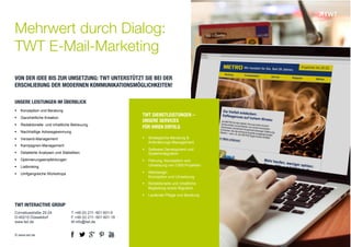 Mehrwert durch Dialog: 
TWT E-Mail-Marketing 
VON DER IDEE BIS ZUR UMSETZUNG: TWT UNTERSTÜTZT SIE BEI DER 
ERSCHLIEßUNG DER MODERNEN KOMMUNIKATIONSMÖGLICHKEITEN! 
TWT DIENSTLEISTUNGEN – 
UNSERE SERVICES 
FÜR IHREN ERFOLG 
! Strategische Beratung & 
Anforderungs-Management 
! Software Development und 
Systemintegration 
! Planung, Konzeption und 
Umsetzung von CMS-Projekten 
! Webdesign: 
Konzeption und Umsetzung 
! Redaktionelle und inhaltliche 
Begleitung sowie Migration 
! Laufende Pflege und Beratung 
UNSERE LEISTUNGEN IM ÜBERBLICK 
! Konzeption und Beratung 
! Ganzheitliche Kreation 
! Redaktionelle und inhaltliche Betreuung 
! Nachhaltige Adressgewinnung 
! Versand-Management 
! Kampagnen-Management 
! Detailierte Analysen und Statistiken 
! Optimierungsempfehlungen 
! Listbroking 
! Umfgangreiche Workshops 
TWT INTERACTIVE GROUP 
Corneliusstraße 20-24 
D-40215 Düsseldorf 
www.twt.de 
© www.twt.de 
T +49 (0) 211- 601 601-0 
F +49 (0) 211- 601 601-19 
M info@twt.de 
! " 
% 
# 
$ 
