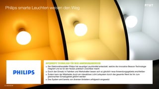 INTEGRIERTE TECHNOLOGIE FÜR NEUE ANWENDUNGSBEREICHEOOO	
  
▪ Der Elektronikhersteller Philips hat neuartige Leuchtmittel entwickelt, welche die innovative Beacon-Technologie
integriert und so für den Nutzer praktisch unsichtbar macht
▪ Durch den Einsatz in Fabriken und Werkshallen lassen sich so gänzlich neue Anwendungsgebiete erschließen
▪ Zudem kann der Mitarbeiter durch ein interaktives Licht-Leitsystem durch das gesamte Werk bis hin zum
gewünschten Einsatzgebiet geführt werden
▪ Das System wird bereits von diversen Anbietern erfolgreich eingesetzt
Philips smarte Leuchten weisen den Weg
© www.twt.de
 