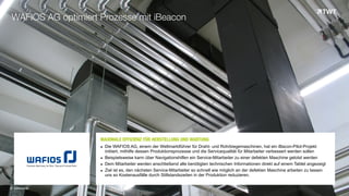 MAXIMALE EFFIZIENZ FÜR HERSTELLUNG UND WARTUNGOOO	
  
▪ Die WAFIOS AG, einem der Weltmarktführer für Draht- und Rohrbiegemaschinen, hat ein iBacon-Pilot-Projekt
initiiert, mithilfe dessen Produktionsprozesse und die Servicequalität für Mitarbeiter verbessert werden sollen
▪ Beispielsweise kann über Navigationshilfen ein Service-Mitarbeiter zu einer defekten Maschine gelotst werden
▪ Dem Mitarbeiter werden anschließend alle benötigten technischen Informationen direkt auf einem Tablet angezeigt
▪ Ziel ist es, den nächsten Service-Mitarbeiter so schnell wie möglich an der defekten Maschine arbeiten zu lassen
uns so Kostenausfälle durch Stillstandszeiten in der Produktion reduzieren.
WAFIOS AG optimiert Prozesse mit iBeacon
© www.twt.de
 