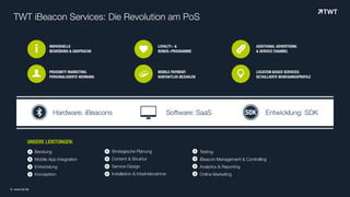 Beratung
Mobile App Integration
Entwicklung
Konzeption
TWT iBeacon Services: Die Revolution am PoS
INDIVIDUELLE  
BEGRÜßUNG & ANSPRACHE
PROXIMITY MARKETING:  
PERSONALISIERTE WERBUNG
LOYALTY- &
BONUS-PROGRAMME
MOBILE PAYMENT: 
KONTAKTLOS BEZAHLEN
ADDITIONAL ADVERTISING 
& SERVICE CHANNEL
LOCATION BASED SERVICES:
DETAILLIERTE BEWEGUNGSPROFILE
UNSERE LEISTUNGEN:
Testing
iBeacon Management & Controlling
Analytics & Reporting
Online Marketing
(
(
(
(
(
(
(
(
Strategische Planung
Content & Struktur
Service-Design
Installation & Inbetriebnahme
(
(
(
(
i
)* #
+
, -Hardware: iBeacons Software: SaaS Entwicklung: SDK
© www.twt.de
 