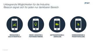 !ÜBERWACHUNG &
QUALITÄTSKONTROLLE
!INDOOR-NAVIGATION &
POSITIONSBESTIMMUNG
!AUFTRAGSERFASSUNG &
-ABWICKLUNG
!KOMMISSIONIERUNG &
PRODUKTVERFOLGUNG
© www.twt.de
Unbegrenzte Möglichkeiten für die Industrie:
iBeacon eignet sich für jeden nur denkbaren Bereich
© www.twt.de
" # $ %
 
