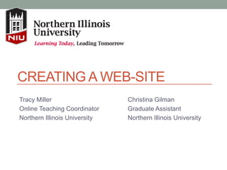 CREATING A WEB-SITE
Tracy Miller
Online Teaching Coordinator
Northern Illinois University
Christina Gilman
Graduate Assistant
Northern Illinois University
 