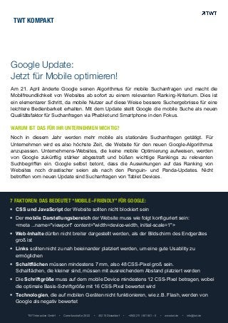 Am 21. April änderte Google seinen Algorithmus für mobile Suchanfragen und macht die
Mobilfreundlichkeit von Websites ab sofort zu einem relevanten Ranking-Kriterium. Dies ist
ein elementarer Schritt, da mobile Nutzer auf diese Weise bessere Suchergebnisse für eine
leichtere Bedienbarkeit erhalten. Mit dem Update stellt Google die mobile Suche als neuen
Qualitätsfaktor für Suchanfragen via Phablet und Smartphone in den Fokus.
TWT Interactive GmbH • Corneliusstraße 20-22 • 40215 Düsseldorf • +49(0)211 / 601 601 – 0 • www.twt.de • info@twt.de
WARUM IST DAS FÜR IHR UNTERNEHMEN WICHTIG?	
  
Noch in diesem Jahr werden mehr mobile als stationäre Suchanfragen getätigt. Für
Unternehmen wird es also höchste Zeit, die Website für den neuen Google-Algorithmus
anzupassen. Unternehmens-Websites, die keine mobile Optimierung aufweisen, werden
von Google zukünftig stärker abgestraft und büßen wichtige Rankings zu relevanten
Suchbegriffen ein. Google selbst betont, dass die Auswirkungen auf das Ranking von
Websites noch drastischer seien als nach den Penguin- und Panda-Updates. Nicht
betroffen vom neuen Update sind Suchanfragen von Tablet Devices.
7 FAKTOREN: DAS BEDEUTET “MOBILE-FRIENDLY” FÜR GOOGLE:
!  CSS und JavaScript der Website sollten nicht blockiert sein
!  Der mobile Darstellungsbereich der Website muss wie folgt konfiguriert sein:
<meta ...name="viewport" content="width=device-width, initial-scale=1">
!  Web-Inhalte dürfen nicht breiter dargestellt werden, als der Bildschirm des Endgerätes
groß ist
!  Links sollten nicht zu nah beieinander platziert werden, um eine gute Usability zu
ermöglichen
!  Schaltflächen müssen mindestens 7 mm, also 48 CSS-Pixel groß sein.
Schalflächen, die kleiner sind, müssen mit ausreichendem Abstand platziert werden
!  Die Schriftgröße muss auf dem mobile Device mindestens 12 CSS-Pixel betragen, wobei
die optimale Basis-Schriftgröße mit 16 CSS-Pixel bewertet wird
!  Technologien, die auf mobilen Geräten nicht funktionieren, wie z.B. Flash, werden von
Google als negativ bewertet
TWT KOMPAKT
Google Update:
Jetzt für Mobile optimieren!
 