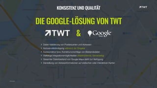© twt.de
KONSISTENZ UND QUALITÄT
DIE GOOGLE-LÖSUNG VON TWT
&
Daten-Validierung von Postleitzahlen und Adressen
Autovervollständigung während der Eingabe
Autokorrektur bzw. Korrekturvorschläge von Bestandsdaten
Vielfältige Integrationsmöglichkeiten (Webfrontends, Serverseitig)
Gesamter Datenbestand von Google Maps steht zur Verfügung
Darstellung von Adressinformationen auf statischen oder interaktiven Karten
 