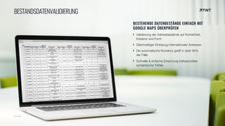 © twt.de
BESTANDSDATENVALIDIERUNG
BESTEHENDE DATENBESTÄNDE EINFACH MIT
GOOGLE MAPS ÜBERPRÜFEN
Validierung der Adressbestände auf Korrektheit,
Existenz und Form
Gleichzeitiger Einbezug internationaler Adressen
Die automatische Korrektur greift in über 90%
der Fälle
Schnelle & einfache Erkennung insbesondere
syntaktischer Fehler
 