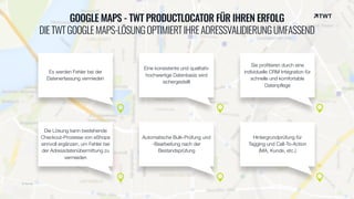 © twt.de
GOOGLE MAPS - TWT PRODUCTLOCATOR FÜR IHREN ERFOLG
DIETWTGOOGLEMAPS-LÖSUNGOPTIMIERTIHREADRESSVALIDIERUNGUMFASSEND
Es werden Fehler bei der
Datenerfassung vermieden
Sie profitieren durch eine
individuelle CRM Integration für
schnelle und komfortable
Datenpflege
Eine konsistente und qualitativ
hochwertige Datenbasis wird
sichergestellt
Die Lösung kann bestehende
Checkout-Prozesse von eShops
sinnvoll ergänzen, um Fehler bei
der Adressdatenübermittung zu
vermeiden
Automatische Bulk-Prüfung und
-Bearbeitung nach der
Bestandsprüfung
Hintergrundprüfung für  
Tagging und Call-To-Action  
(MA, Kunde, etc.)
 