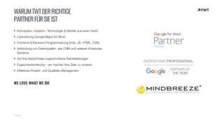 Konzeption, Kreation, Technologie & Betrieb aus einer Hand
Lizenzierung Google Maps for Work
Frontend & Backend Programmierung (insb. JS, HTML, CSS)
Anbindung von Datenquellen, wie CRM und weiterer Enterprise
Systeme
Auf Ihre Bedürfnisse zugeschnittene Dienstleistungen
Ergebnisorientierung – wir machen Ihre Ziele zu unseren
Effektives Projekt- und Qualitäts-Management
WE LOVE WHAT WE DO
© twt.de
WARUMTWTDERRICHTIGE 
PARTNERFÜRSIEIST
 