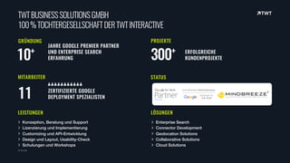 TWTBUSINESSSOLUTIONSGMBH 
100%TOCHTERGESELLSCHAFTDERTWTINTERACTIVE
© twt.de
Konzeption, Beratung und Support
Lizenzierung und Implementierung
Customizing und API-Entwicklung
Design und Layout, Usability-Check
Schulungen und Workshops
GRÜNDUNG
10+
LEISTUNGEN
PROJEKTE
300+ ERFOLGREICHE 
KUNDENPROJEKTE
STATUS
Enterprise Search
Connector Development
Geolocation Solutions
Collaborative Solutions
Cloud Solutions
MITARBEITER
11
LÖSUNGEN
JAHRE GOOGLE PREMIER PARTNER
UND ENTERPRISE SEARCH
ERFAHRUNG
ZERTIFIZIERTE GOOGLE  
DEPLOYMENT SPEZIALISTEN
 