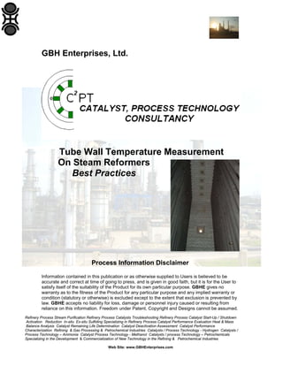 GBH Enterprises, Ltd.

Tube Wall Temperature Measurement
On Steam Reformers
Best Practices

Process Information Disclaimer
Information contained in this publication or as otherwise supplied to Users is believed to be
accurate and correct at time of going to press, and is given in good faith, but it is for the User to
satisfy itself of the suitability of the Product for its own particular purpose. GBHE gives no
warranty as to the fitness of the Product for any particular purpose and any implied warranty or
condition (statutory or otherwise) is excluded except to the extent that exclusion is prevented by
law. GBHE accepts no liability for loss, damage or personnel injury caused or resulting from
reliance on this information. Freedom under Patent, Copyright and Designs cannot be assumed.
Refinery Process Stream Purification Refinery Process Catalysts Troubleshooting Refinery Process Catalyst Start-Up / Shutdown
Activation Reduction In-situ Ex-situ Sulfiding Specializing in Refinery Process Catalyst Performance Evaluation Heat & Mass
Balance Analysis Catalyst Remaining Life Determination Catalyst Deactivation Assessment Catalyst Performance
Characterization Refining & Gas Processing & Petrochemical Industries Catalysts / Process Technology - Hydrogen Catalysts /
Process Technology – Ammonia Catalyst Process Technology - Methanol Catalysts / process Technology – Petrochemicals
Specializing in the Development & Commercialization of New Technology in the Refining & Petrochemical Industries
Web Site: www.GBHEnterprises.com

 