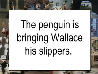 The penguin is bringing Wallace his slippers.   