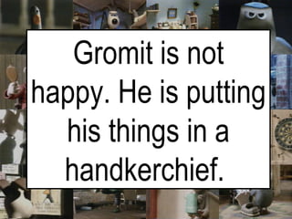 Gromit is not happy. He is putting his things in a handkerchief.   