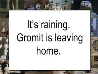 It’s raining.  Gromit is leaving home.   