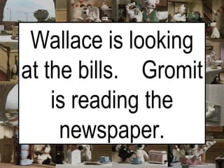 Wallace is looking at the bills.  Gromit is reading the newspaper. 
