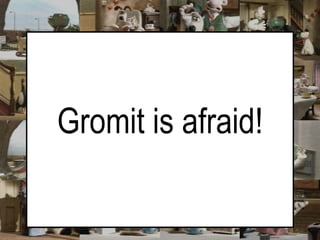 Gromit is afraid!  