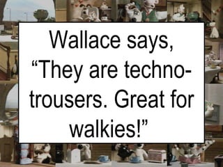 Wallace says, “They are techno-trousers. Great for walkies!”   
