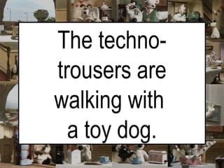 The techno-trousers are walking with  a toy dog. 