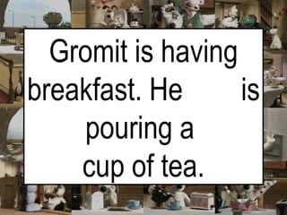 Gromit is having breakfast. He  is pouring a  cup of tea. 