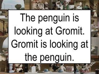 The penguin is looking at Gromit. Gromit is looking at the penguin. 