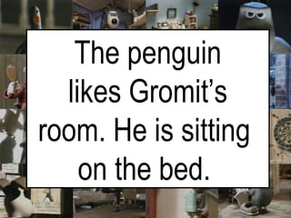 The penguin likes Gromit’s room. He is sitting  on the bed.   