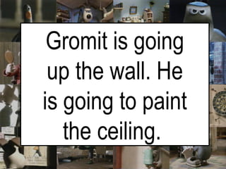 Gromit is going up the wall. He is going to paint the ceiling.   