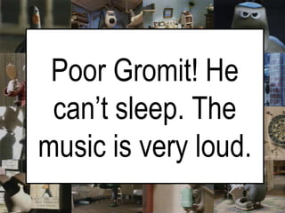   Poor Gromit! He can’t sleep. The music is very loud. 