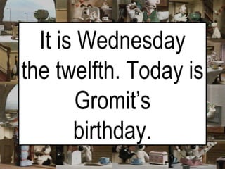 It is Wednesday the twelfth. Today is Gromit’s birthday. 