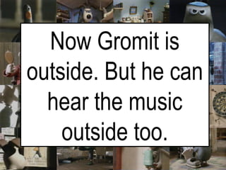 Now Gromit is outside. But he can hear the music outside too. 