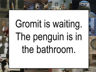   Gromit is waiting. The penguin is in the bathroom. 