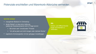 $%
ZIEL
Online- und Offline-Handel
enger mit einander zu
Verbinden.
© www.twt.de
WEITERE GRÜNDEOOO	
  
§ mangelnder Bestand im Onlineshop
§ akuter Bedarf, so dass eine Lieferung  
(selbst per Expressversand) nicht in Frage kommt
§ Bei einem sehr “emotionalen” Produkt
§ “Ich will es jetzt und nicht morgen oder nächste Woche”
§ logistische Schwierigkeiten mit den gängigen Zustellwegen
Potenziale erschließen und Warenkorb-Abbrüche vermeiden
 