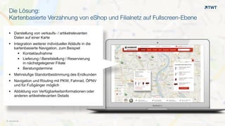 © www.twt.de
Die Lösung:
Kartenbasierte Verzahnung von eShop und Filialnetz auf Fullscreen-Ebene
OO
§ Darstellung von verkaufs- / artikelrelevanten  
Daten auf einer Karte
§ Integration weiterer individueller Abläufe in die  
kartenbasierte Navigation, zum Beispiel
§ Kontaktaufnahme
§ Lieferung / Bereitstellung / Reservierung  
in nächstgelegener Filiale
§ Beratungstermine
§ Mehrstufige Standortbestimmung des Endkunden
§ Navigation und Routing mit PKW, Fahrrad, ÖPNV  
und für Fußgänger möglich
§ Abbildung von Verfügbarkeitsinformationen oder  
anderen artikelrelevanten Details
 