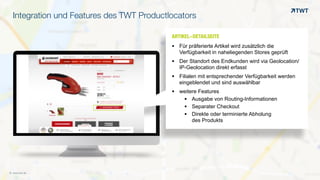 Integration und Features des TWT Productlocators
© www.twt.de
ARTIKEL-DETAILSEITEOOO	
  
§ Für präferierte Artikel wird zusätzlich die
Verfügbarkeit in naheliegenden Stores geprüft
§ Der Standort des Endkunden wird via Geolocation/
IP-Geolocation direkt erfasst
§ Filialen mit entsprechender Verfügbarkeit werden
eingeblendet und sind auswählbar
§ weitere Features
§ Ausgabe von Routing-Informationen
§ Separater Checkout
§ Direkte oder terminierte Abholung  
des Produkts
 
