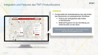 © www.twt.de
Integration und Features des TWT Productlocators
WARENKORBOOO	
  
§ Funktionalität der Artikeldetailseite über alle Artikel
des Warenkorbs mit weitergehenden Workflows
§ Prüfung der Verfügbarkeit aller Artikel  
in Standortnähe
§ Referral-Programm für die Vermittlung von
Online-Kunden an den Store
“Jetzt online kaufen, oder direkt in 15km im Store abholen -
reserviert und fertig gepackt für Sie!”
 