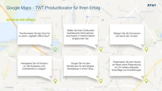 NUTZEN SIE IHRE VORTEILE
Google Maps - TWT Productlocator für Ihren Erfolg
© www.twt.de
Transformieren Sie den Kauf hin
zu einem „digitalen Offline-Kauf“
Steigern Sie die Conversion
und damit den Umsatz
Stellen Sie Ihren Endkunden
kaufrelevante Informationen
anschaulich in Kartenmaterial
eingebunden dar
Interagieren Sie mit Nutzern,
um die Akzeptanz und
Zufriedenheit zu steigern
Sorgen Sie mit dem
Storelocator für eine längere
Verweildauer in Ihrem Shop
Präsentieren Sie dem Nutzer
auf Basis seiner Reservierung
vor Ort weitere adäquate
Vorschläge und Empfehlungen
& & &
& & &
 