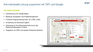 TWT-DIENSTLEISTUNGENOOO	
  
§ Lizenzierung (z.B. Google Maps)
§ Beratung, Konzeption und Projektmanagement
§ Frontend Programmierung (insb. JS, HTML, CSS)
§ Umsetzung von Business-Logiken
§ Anbindung an Ihre Warenwirtschaft und an das
Reservierungssystem im Store
§ Integration von ERP und weiterer Enterprise Systeme
Ihre individuelle Lösung zusammen mit TWT und Google
© www.twt.de
 
