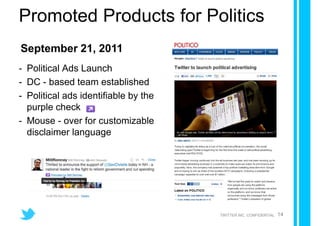 Promoted Products for Politics
September 21, 2011
- Political Ads Launch
- DC - based team established
- Political ads identifiable by the
  purple check
- Mouse - over for customizable
  disclaimer language




                                      TWITTER INC. CONFIDENTIAL   14
 