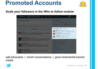 Promoted Accounts
Scale your followers in the Who to follow module




add advocates | enrich conversations | grow incremental earned
media
                                                TWITTER INC. CONFIDENTIAL   18
 