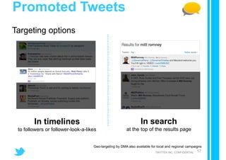 Promoted Tweets
Targeting options




        In timelines                                             In search
 to followers or follower-look-a-likes                  at the top of the results page


                                    Geo-targeting by DMA also available for local and regional campaigns
                                                                          TWITTER INC. CONFIDENTIAL   17
 