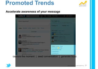 Promoted Trends
Accelerate awareness of your message




    capture the moment | seed conversation | generate buzz


                                                  TWITTER INC. CONFIDENTIAL   21
 