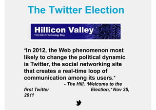 The Twitter Election


“In 2012, the Web phenomenon most
likely to change the political dynamic
is Twitter, the social networking site
that creates a real-time loop of
communication among its users.”    ”
                - The Hill, “Welcome to the
first Twitter                 Election,” Nov 25,
2011
 